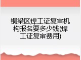铜梁区焊工证复审机构报名要多少钱(焊工证复审费用)