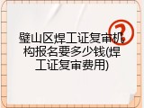 璧山区焊工证复审机构报名要多少钱(焊工证复审费用)