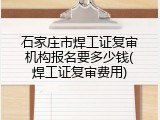 石家庄市焊工证复审机构报名要多少钱(焊工证复审费用)