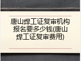 唐山焊工证复审机构报名要多少钱(唐山焊工证复审费用)