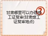 甘肃哪里可以办理焊工证复审(甘肃焊工证复审地点)