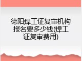 德阳焊工证复审机构报名要多少钱(焊工证复审费用)