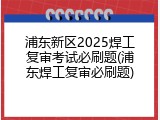 浦东新区2025焊工复审考试必刷题(浦东焊工复审必刷题)