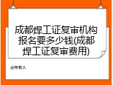 成都焊工证复审机构报名要多少钱(成都焊工证复审费用)