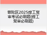 普陀区2025焊工复审考试必刷题(焊工复审必刷题)