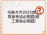 乌鲁木齐2025焊工复审考试必刷题(焊工复审必刷题)