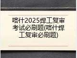 喀什2025焊工复审考试必刷题(喀什焊工复审必刷题)