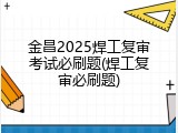 金昌2025焊工复审考试必刷题(焊工复审必刷题)