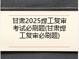 甘肃2025焊工复审考试必刷题(甘肃焊工复审必刷题)