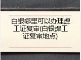 白银哪里可以办理焊工证复审(白银焊工证复审地点)