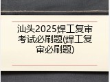 汕头2025焊工复审考试必刷题(焊工复审必刷题)