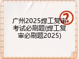 广州2025焊工复审考试必刷题(焊工复审必刷题2025)