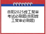 岳阳2025焊工复审考试必刷题(岳阳焊工复审必刷题)