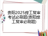 贵阳2025焊工复审考试必刷题(贵阳焊工复审必刷题)