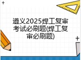 遵义2025焊工复审考试必刷题(焊工复审必刷题)