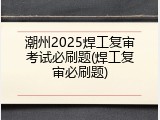 潮州2025焊工复审考试必刷题(焊工复审必刷题)
