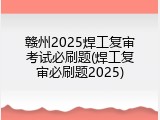 赣州2025焊工复审考试必刷题(焊工复审必刷题2025)