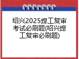 绍兴2025焊工复审考试必刷题(绍兴焊工复审必刷题)