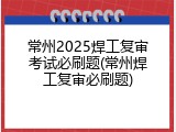 常州2025焊工复审考试必刷题(常州焊工复审必刷题)
