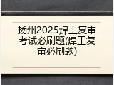 扬州2025焊工复审考试必刷题(焊工复审必刷题)