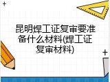 昆明焊工证复审要准备什么材料(焊工证复审材料)