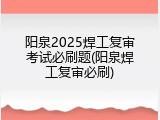 阳泉2025焊工复审考试必刷题(阳泉焊工复审必刷)