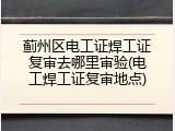 蓟州区电工证焊工证复审去哪里审验(电工焊工证复审地点)