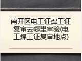 南开区电工证焊工证复审去哪里审验(电工焊工证复审地点)