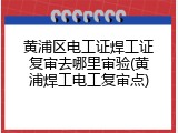 黄浦区电工证焊工证复审去哪里审验(黄浦焊工电工复审点)