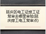 延庆区电工证焊工证复审去哪里审验(延庆焊工电工复审点)
