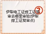 伊犁电工证焊工证复审去哪里审验(伊犁焊工证复审点)