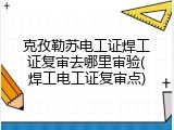 克孜勒苏电工证焊工证复审去哪里审验(焊工电工证复审点)