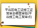 平谷区电工证焊工证复审去哪里审验(平谷焊工电工复审点)