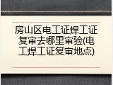 房山区电工证焊工证复审去哪里审验(电工焊工证复审地点)
