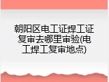 朝阳区电工证焊工证复审去哪里审验(电工焊工复审地点)
