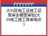大兴区电工证焊工证复审去哪里审验(大兴电工焊工复审地点)