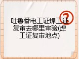 吐鲁番电工证焊工证复审去哪里审验(焊工证复审地点)