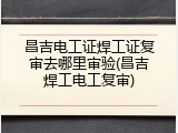 昌吉电工证焊工证复审去哪里审验(昌吉焊工电工复审)
