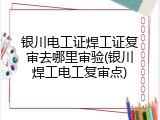 银川电工证焊工证复审去哪里审验(银川焊工电工复审点)