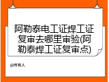 阿勒泰电工证焊工证复审去哪里审验(阿勒泰焊工证复审点)