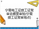 宁夏电工证焊工证复审去哪里审验(宁夏焊工证复审地点)