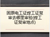 固原电工证焊工证复审去哪里审验(焊工证复审地点)