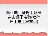 喀什电工证焊工证复审去哪里审验(喀什焊工电工复审点)