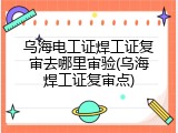 乌海电工证焊工证复审去哪里审验(乌海焊工证复审点)