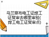 乌兰察布电工证焊工证复审去哪里审验(焊工电工证复审点)