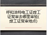 呼和浩特电工证焊工证复审去哪里审验(焊工证复审地点)