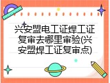 兴安盟电工证焊工证复审去哪里审验(兴安盟焊工证复审点)