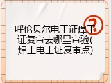 呼伦贝尔电工证焊工证复审去哪里审验(焊工电工证复审点)