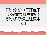 鄂尔多斯电工证焊工证复审去哪里审验(鄂尔多斯焊工证复审点)