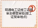 昭通电工证焊工证复审去哪里审验(焊工证复审地点)